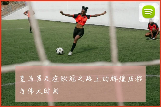 皇马男足在欧冠之路上的辉煌历程与伟大时刻